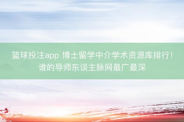 篮球投注app 博士留学中介学术资源库排行!谁的导师东谈主脉网最广最深