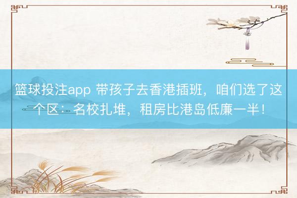 篮球投注app 带孩子去香港插班，咱们选了这个区：名校扎堆，租房比港岛低廉一半！