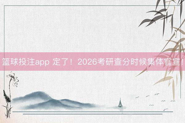 篮球投注app 定了！2026考研查分时候集体官宣！