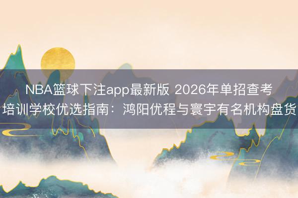 NBA篮球下注app最新版 2026年单招查考培训学校优选指南：鸿阳优程与寰宇有名机构盘货