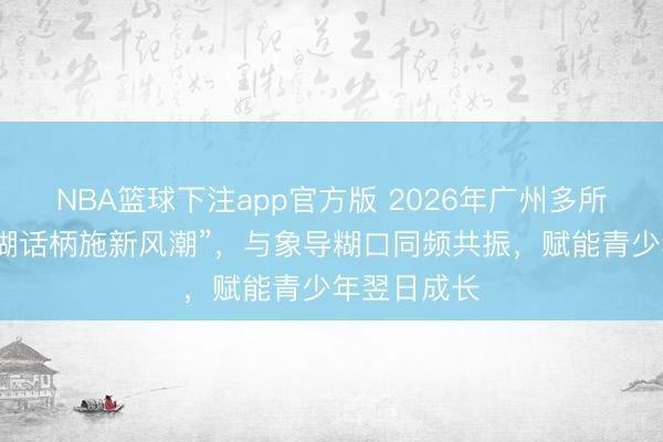 NBA篮球下注app官方版 2026年广州多所名校掀翻“糊话柄施新风潮”，与象导糊口同频共振，赋能青少年翌日成长