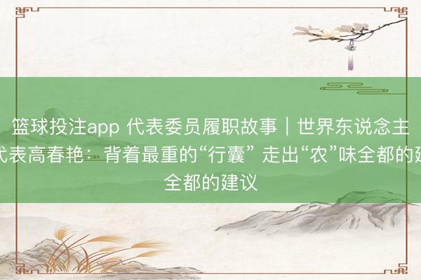 篮球投注app 代表委员履职故事｜世界东说念主大代表高春艳：背着最重的“行囊” 走出“农”味全都的建议