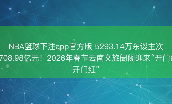 NBA篮球下注app官方版 5293.14万东谈主次！708.98亿元！2026年春节云南文旅阛阓迎来“开门红”