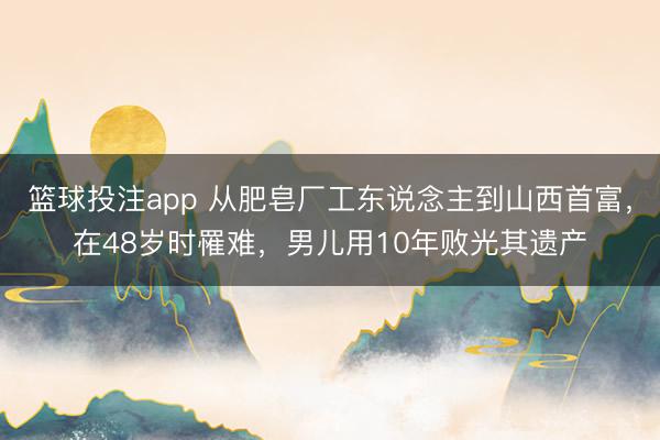 篮球投注app 从肥皂厂工东说念主到山西首富，在48岁时罹难，男儿用10年败光其遗产