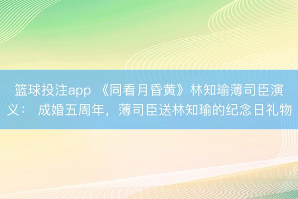 篮球投注app 《同看月昏黄》林知瑜薄司臣演义: 成婚五周年,薄司臣送林知瑜的纪念日礼物