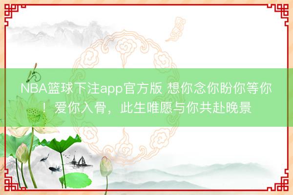 NBA篮球下注app官方版 想你念你盼你等你！爱你入骨，此生唯愿与你共赴晚景