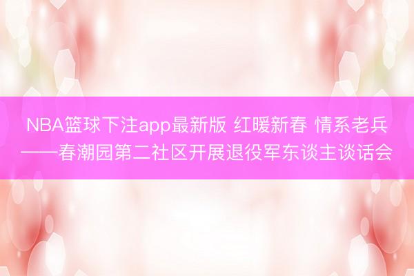NBA篮球下注app最新版 红暖新春 情系老兵——春潮园第二社区开展退役军东谈主谈话会