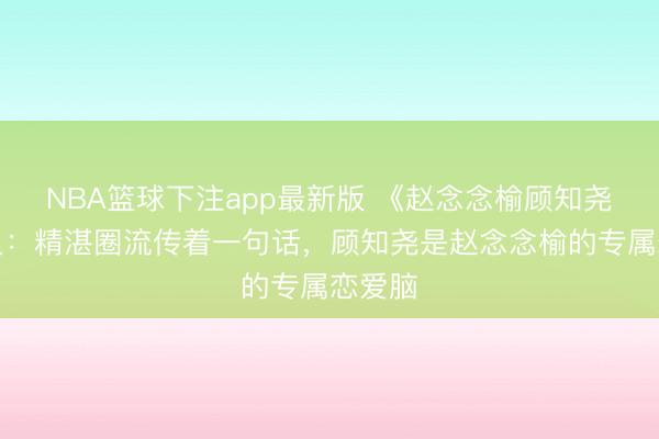 NBA篮球下注app最新版 《赵念念榆顾知尧》演义：精湛圈流传着一句话，顾知尧是赵念念榆的专属恋爱脑