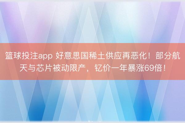篮球投注app 好意思国稀土供应再恶化！部分航天与芯片被动限产，钇价一年暴涨69倍！