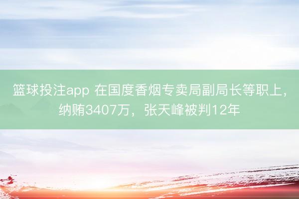 篮球投注app 在国度香烟专卖局副局长等职上，纳贿3407万，张天峰被判12年