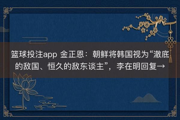 篮球投注app 金正恩：朝鲜将韩国视为“澈底的敌国、恒久的敌东谈主”，李在明回复→