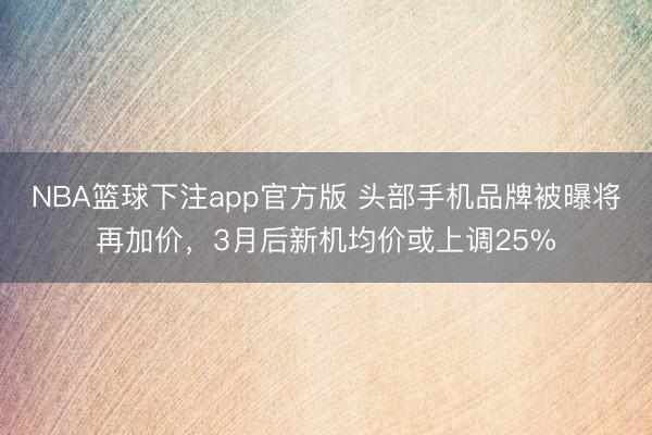 NBA篮球下注app官方版 头部手机品牌被曝将再加价,3月后新机均价或上调25%