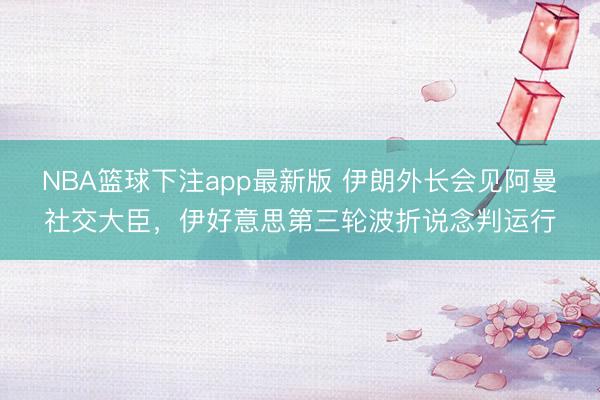 NBA篮球下注app最新版 伊朗外长会见阿曼社交大臣，伊好意思第三轮波折说念判运行