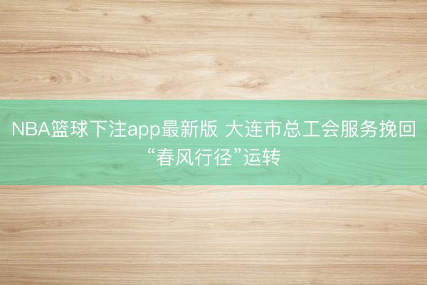 NBA篮球下注app最新版 大连市总工会服务挽回“春风行径”运转