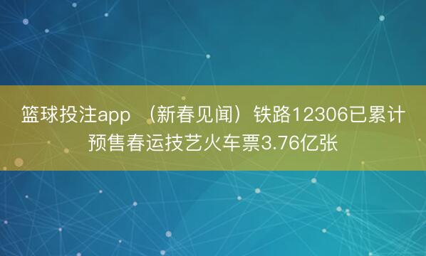 篮球投注app （新春见闻）铁路12306已累计预售春运技艺火车票3.76亿张