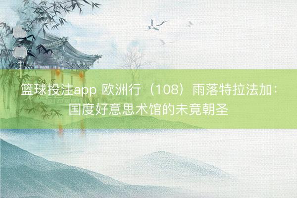 篮球投注app 欧洲行（108）雨落特拉法加：国度好意思术馆的未竟朝圣