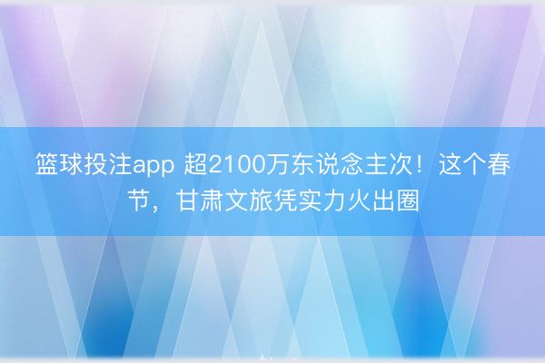 篮球投注app 超2100万东说念主次！这个春节，甘肃文旅凭实力火出圈