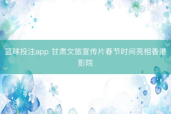 篮球投注app 甘肃文旅宣传片春节时间亮相香港影院