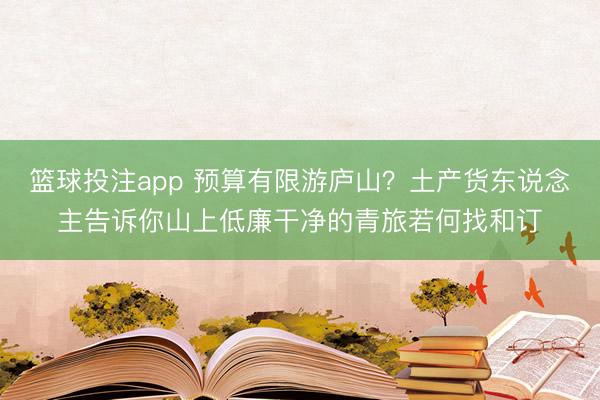 篮球投注app 预算有限游庐山?土产货东说念主告诉你山上低廉干净的青旅若何找和订