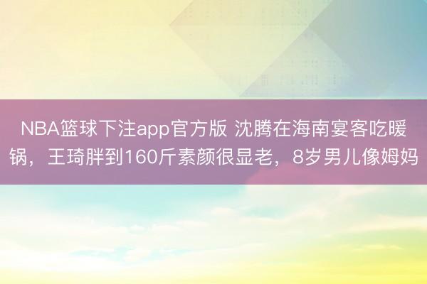 NBA篮球下注app官方版 沈腾在海南宴客吃暖锅，王琦胖到160斤素颜很显老，8岁男儿像姆妈