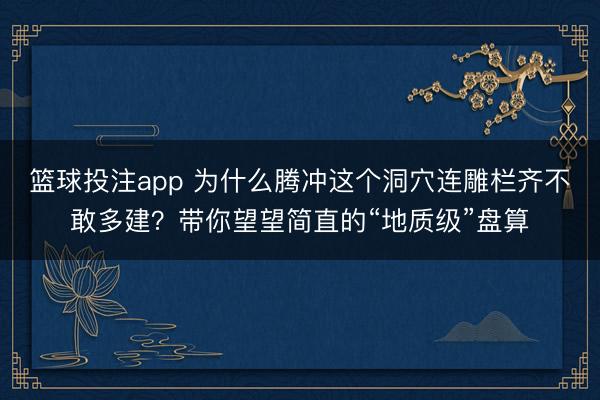 篮球投注app 为什么腾冲这个洞穴连雕栏齐不敢多建？带你望望简直的“地质级”盘算