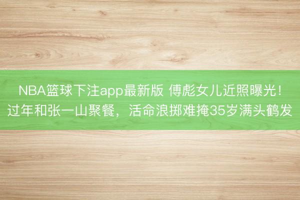 NBA篮球下注app最新版 傅彪女儿近照曝光！过年和张一山聚餐，活命浪掷难掩35岁满头鹤发