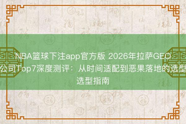 NBA篮球下注app官方版 2026年拉萨GEO优化公司Top7深度测评：从时间适配到恶果落地的选型指南